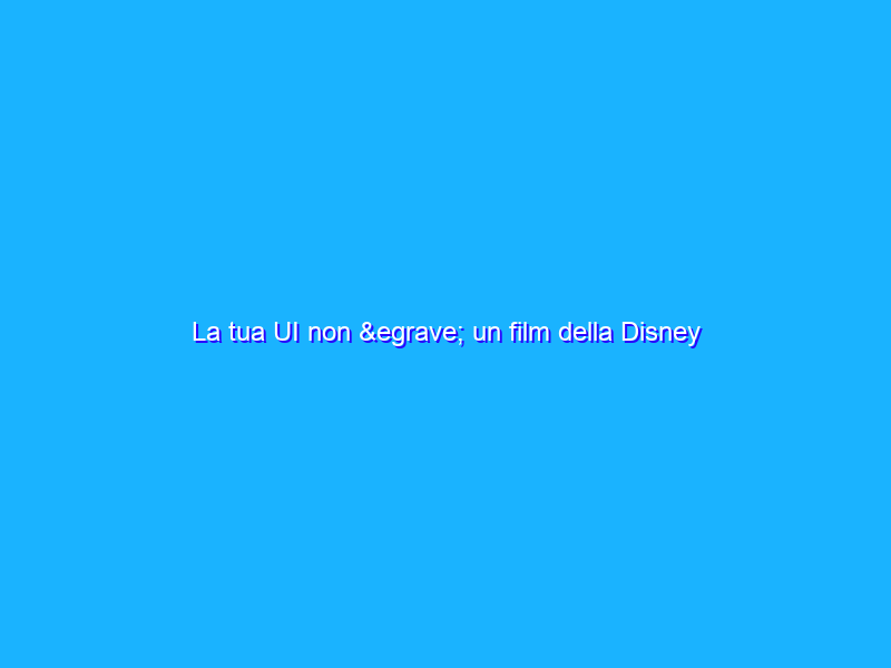 La tua UI non è un film della Disney