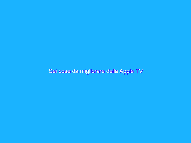 Sei cose da migliorare della Apple TV
