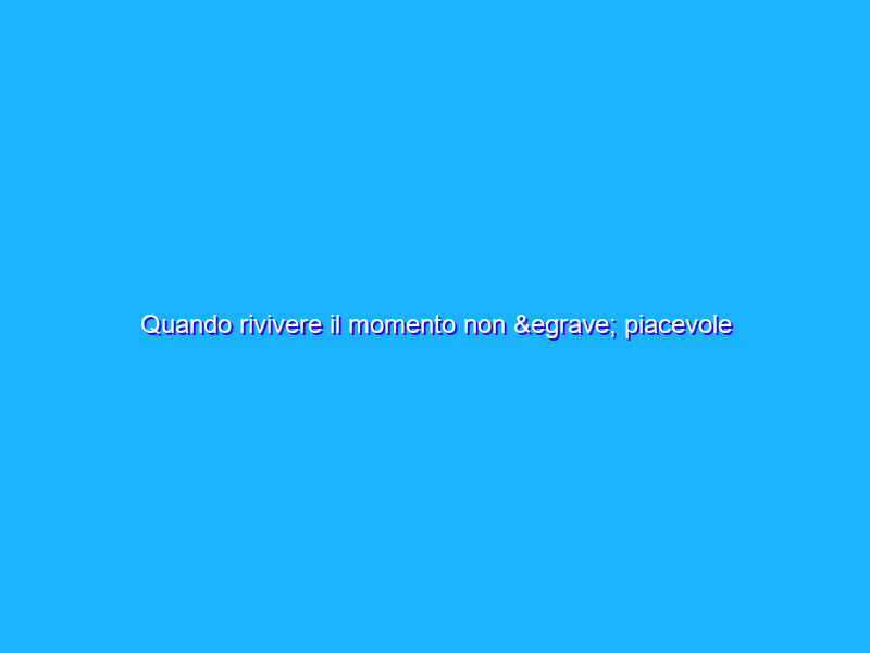 Quando rivivere il momento non è piacevole