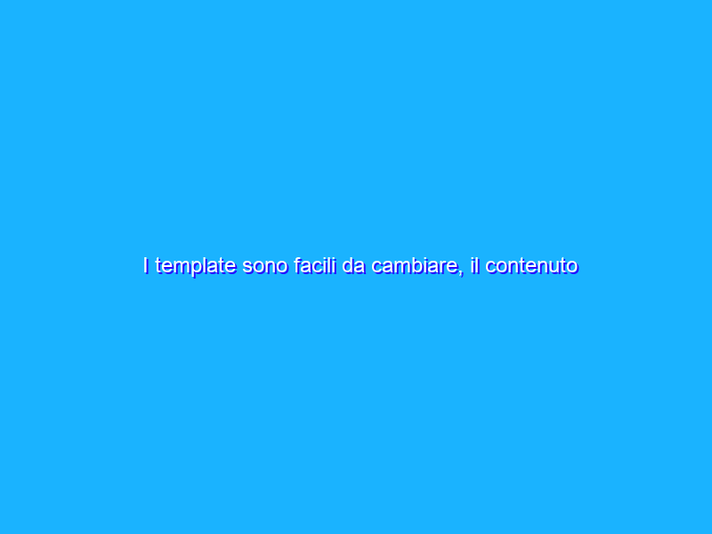 I template sono facili da cambiare, il contenuto non tanto