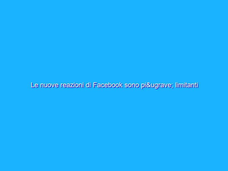 Le nuove reazioni di Facebook sono più limitanti del bottone like?