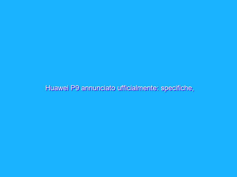 Huawei P9 annunciato ufficialmente: specifiche, prezzo, disponibilità