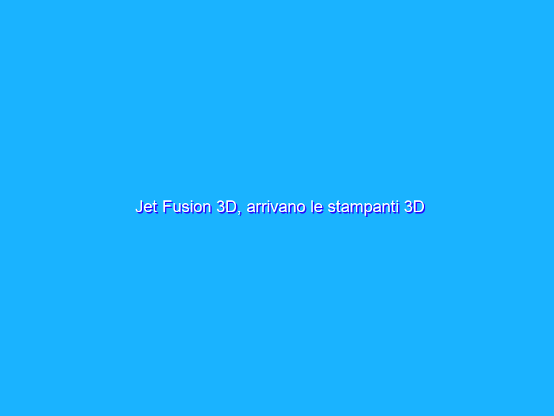 Jet Fusion 3D, arrivano le stampanti 3D professionali di HP