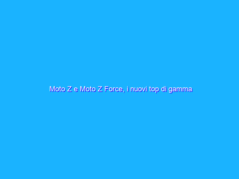 Moto Z e Moto Z Force, i nuovi top di gamma Lenovo sono modulari