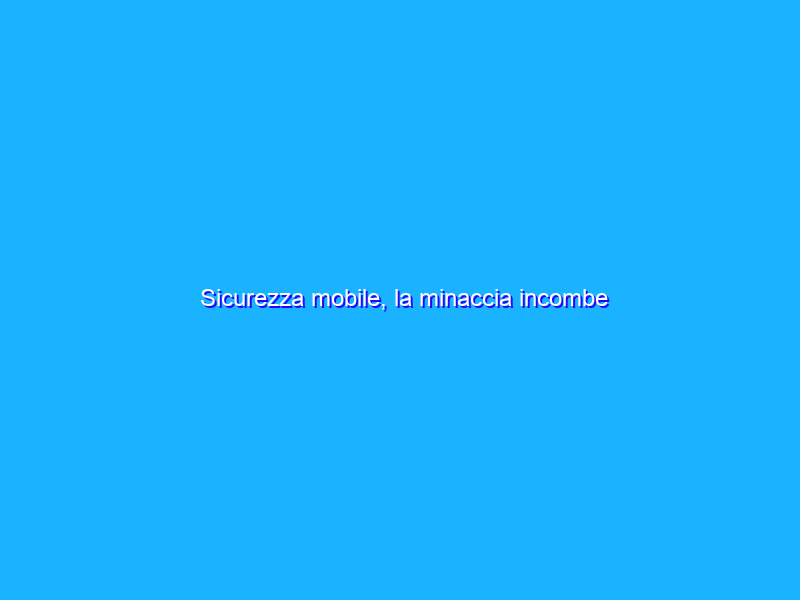 Sicurezza mobile, la minaccia incombe