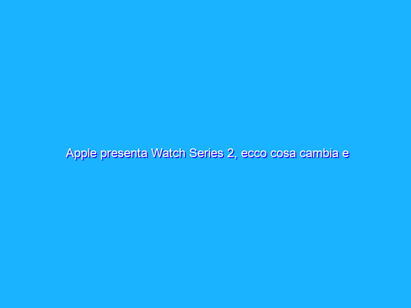 Apple presenta Watch Series 2, ecco cosa cambia e quanto costa