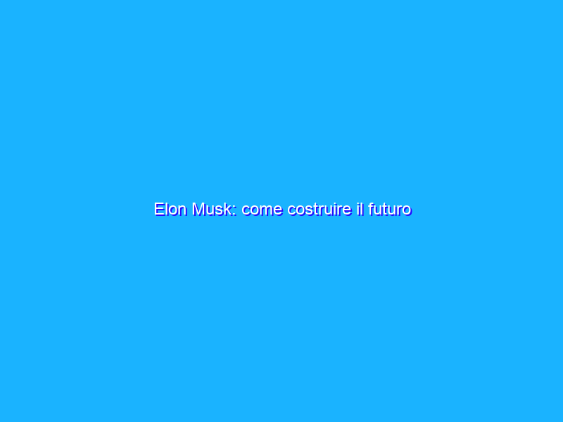 Elon Musk: come costruire il futuro