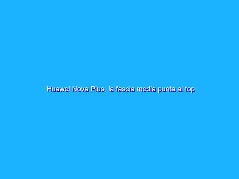 Huawei Nova Plus, la fascia media punta al top