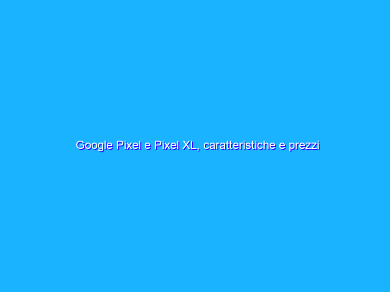 Google Pixel e Pixel XL, caratteristiche e prezzi dei nuovi smartphone di BigG