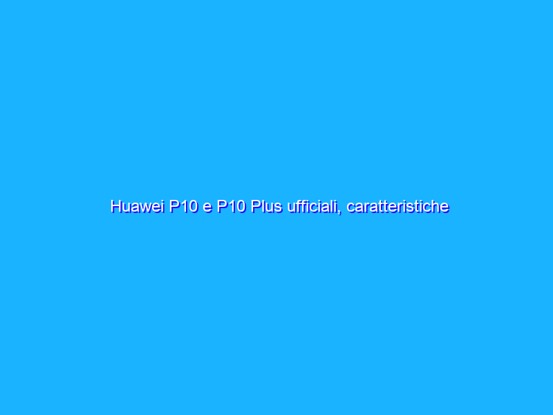Huawei P10 e P10 Plus ufficiali, caratteristiche prezzo e disponibilità