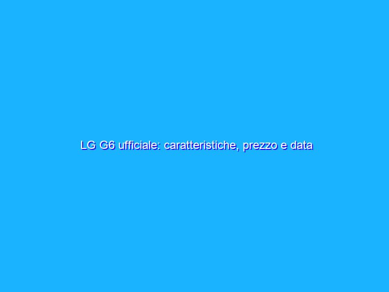 LG G6 ufficiale: caratteristiche, prezzo e data di uscita in Italia