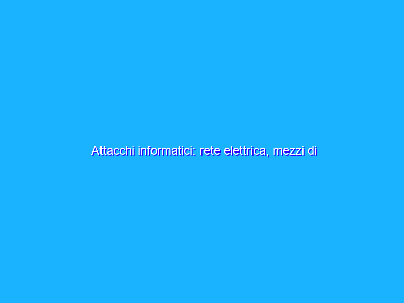 Attacchi informatici: rete elettrica, mezzi di trasporto, ecco cosa rischiamo oggi