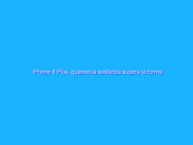 iPhone 8 Plus, quando la sostanza supera la forma