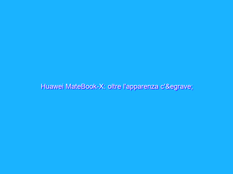 Huawei MateBook-X: oltre l'apparenza c'&egrave; tanta sostanza