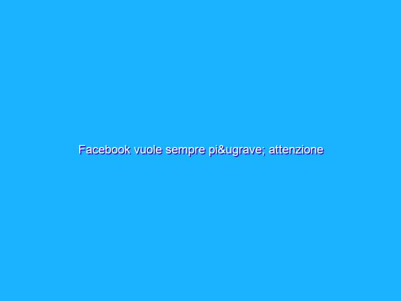 Facebook vuole sempre più attenzione