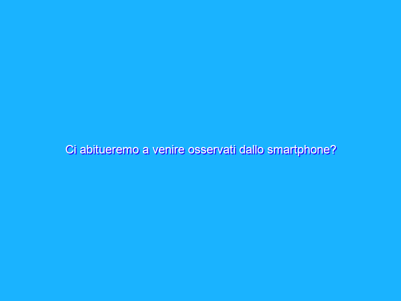 Ci abitueremo a venire osservati dallo smartphone?