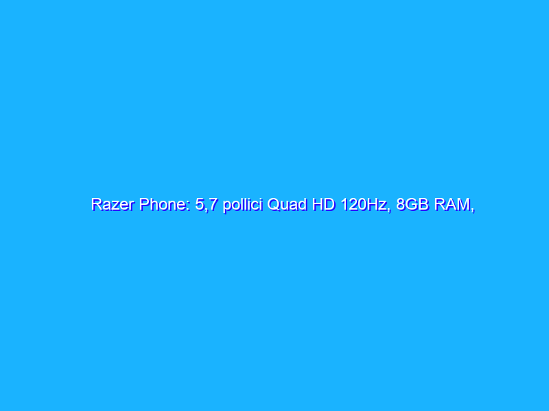 Razer Phone: 5,7 pollici Quad HD 120Hz, 8GB RAM, dual speaker THX e prezzo inferiore alle attese