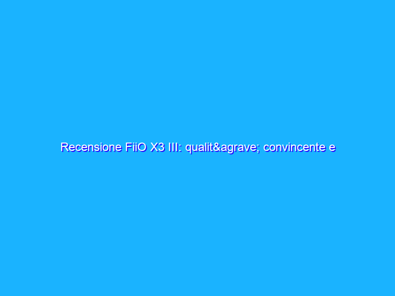 Recensione FiiO X3 III: qualità convincente e prezzo accessibile