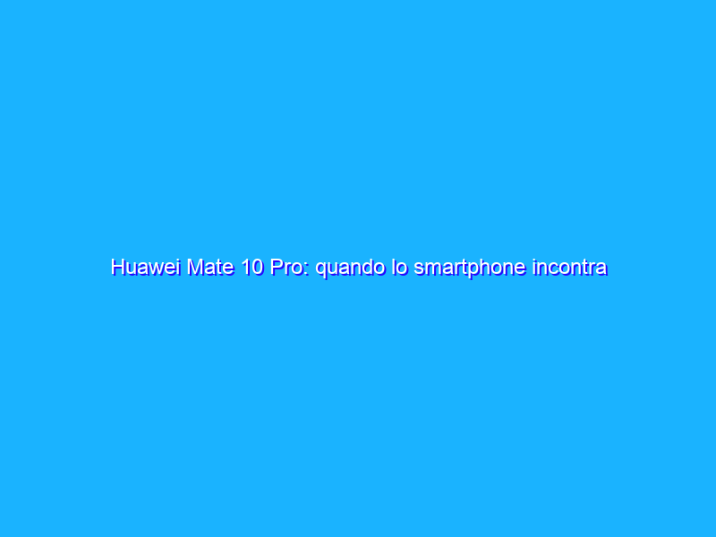 Huawei Mate 10 Pro: quando lo smartphone incontra l’Intelligenza Artificiale. La recensione