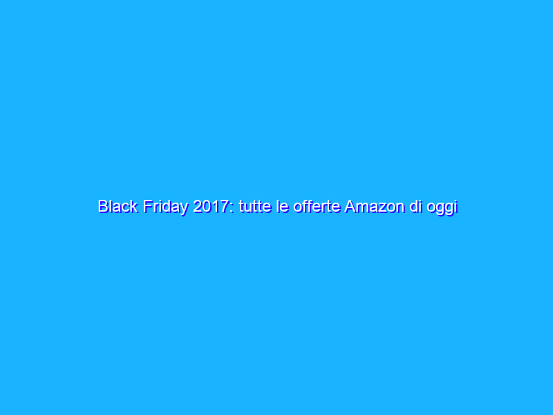 Black Friday 2017: tutte le offerte Amazon di oggi