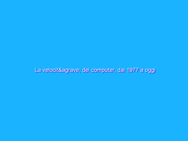 La velocità dei computer, dal 1977 a oggi