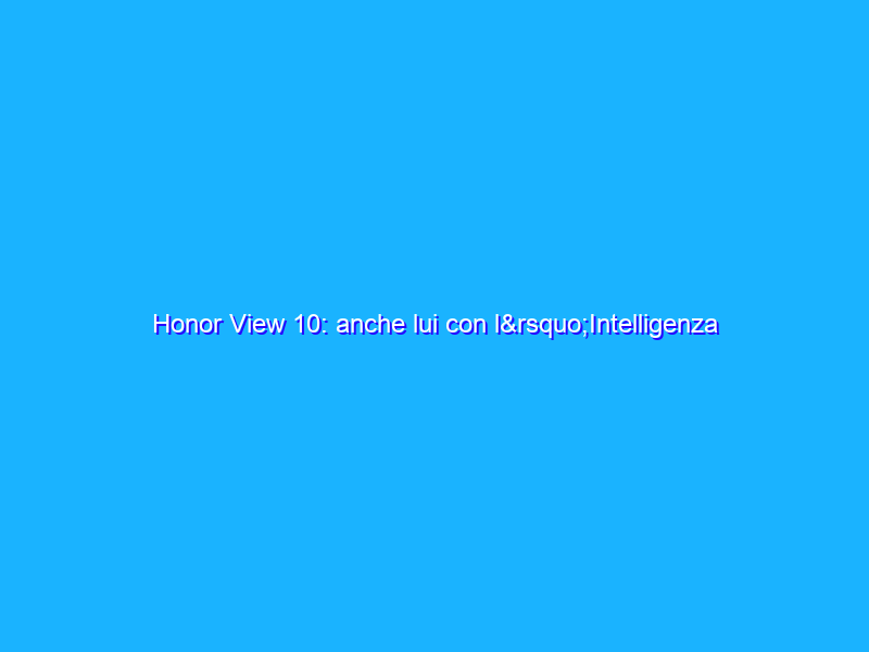 Honor View 10: anche lui con l’Intelligenza Artificiale e molto altro