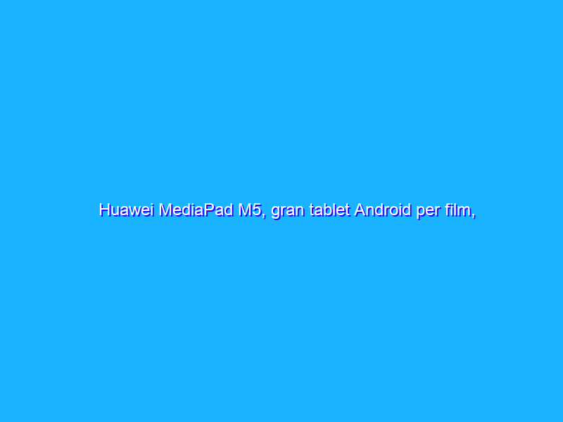 Huawei MediaPad M5, gran tablet Android per film, musica e produttività
