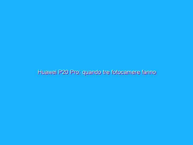 Huawei P20 Pro: quando tre fotocamere fanno davvero la differenza