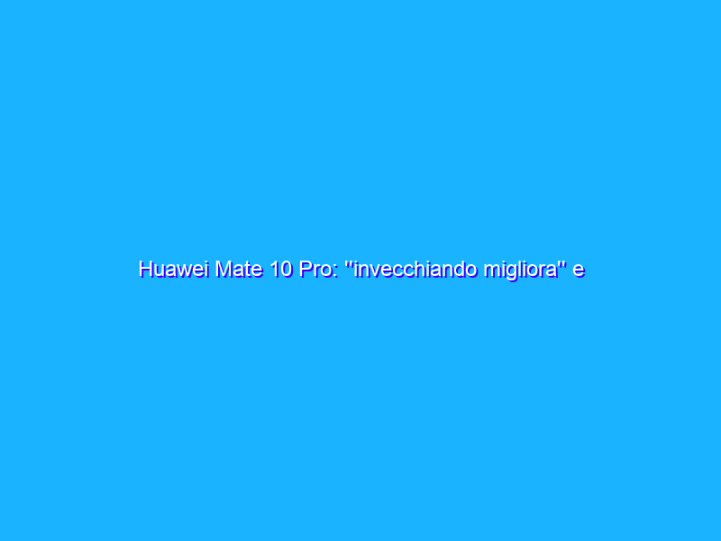 Huawei Mate 10 Pro: ''invecchiando migliora'' e costa anche meno. La prova dopo 8 mesi