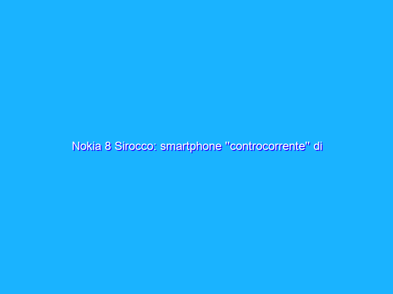 Nokia 8 Sirocco: smartphone ''controcorrente'' di qualità. Peccato il prezzo. La recensione