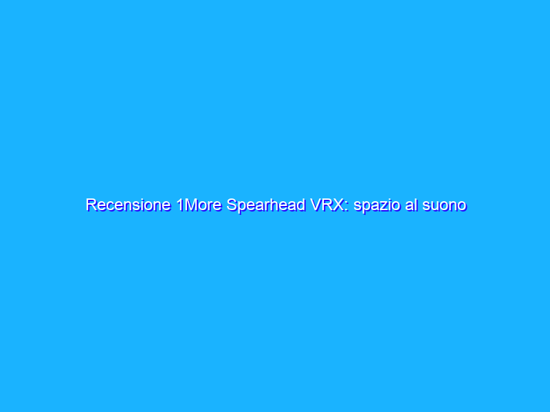Recensione 1More Spearhead VRX: spazio al suono