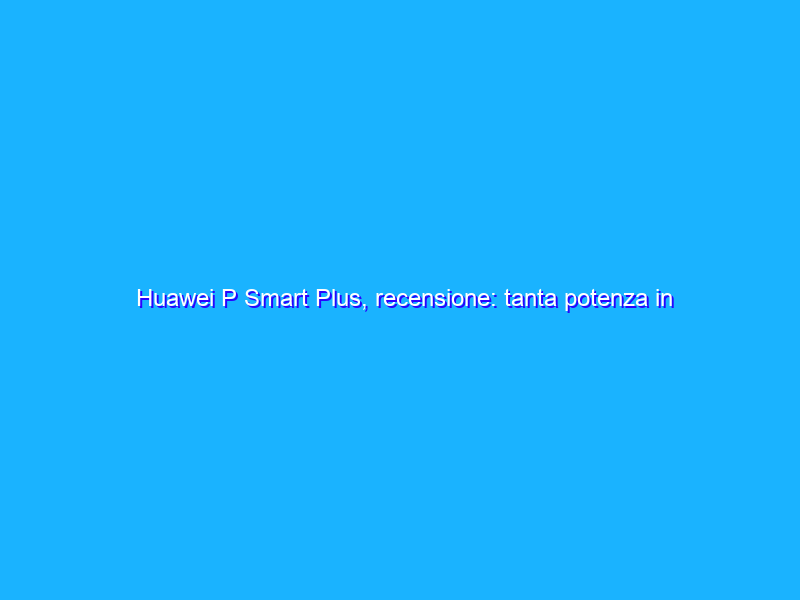 Huawei P Smart Plus, recensione: tanta potenza in più per la fascia media