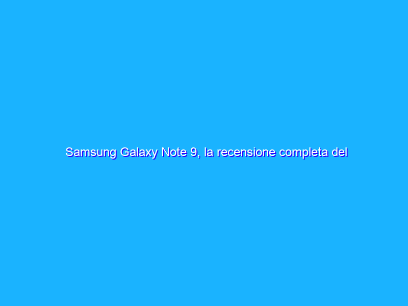 Samsung Galaxy Note 9, la recensione completa del phablet con S-Pen