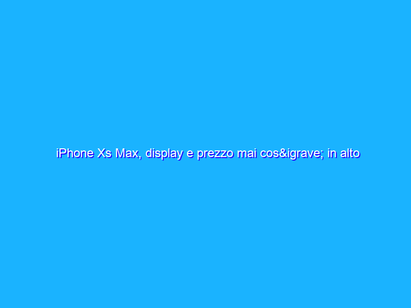 iPhone Xs Max, display e prezzo mai così in alto