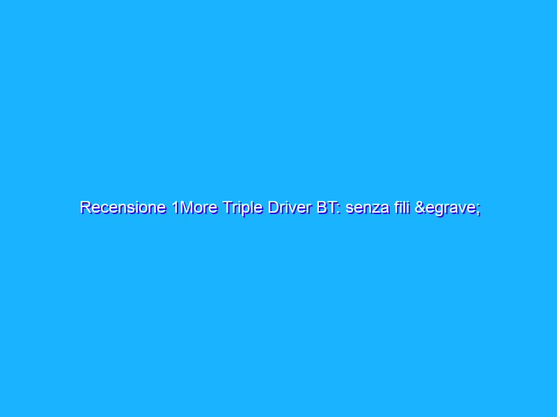 Recensione 1More Triple Driver BT: senza fili è meglio