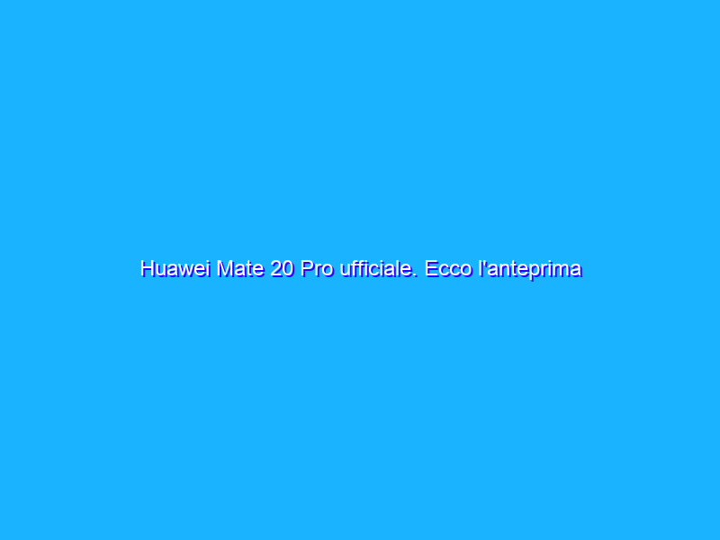 Huawei Mate 20 Pro ufficiale. Ecco l'anteprima del nuovo ''camera phone''