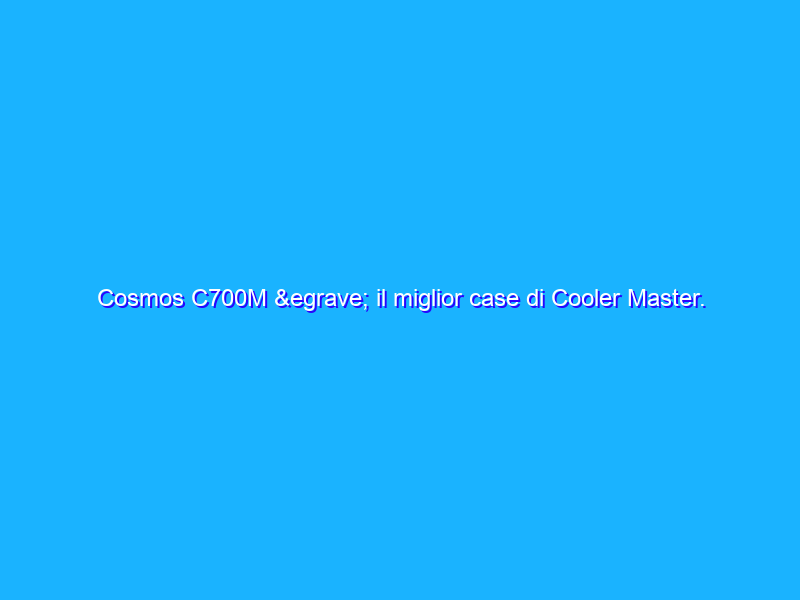 Cosmos C700M è il miglior case di Cooler Master. Ma che prezzo!