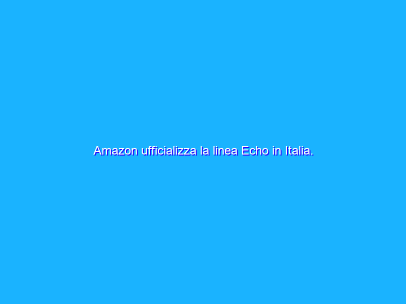 Amazon ufficializza la linea Echo in Italia. Prezzi, disponibilità e videoprova di Echo Plus
