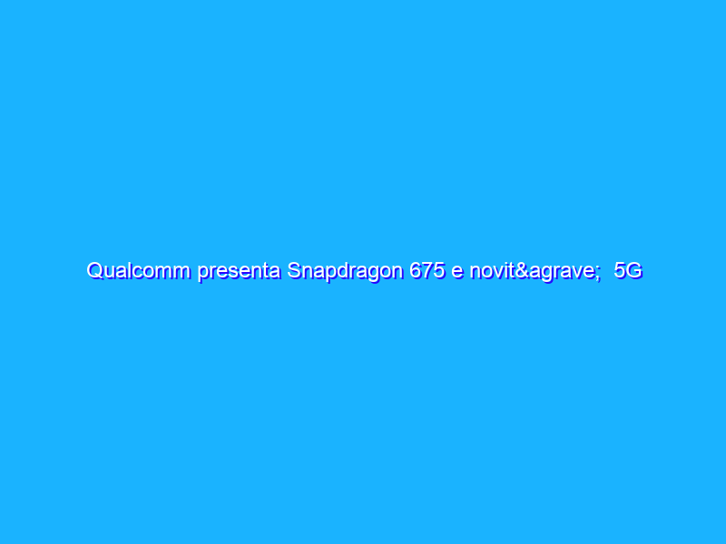 Qualcomm presenta Snapdragon 675 e novità 5G