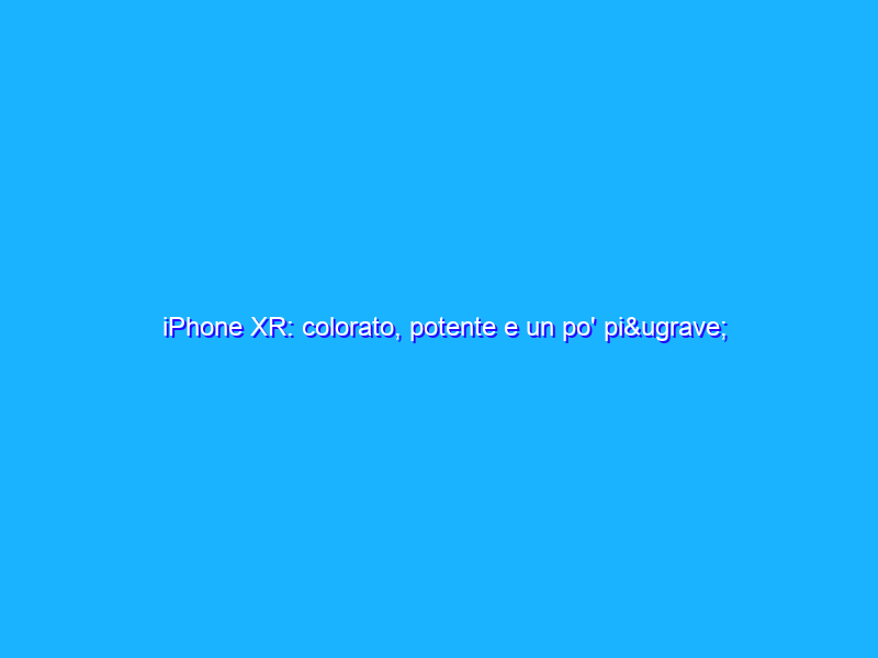 iPhone XR: colorato, potente e un po' pi&ugrave; accessibile