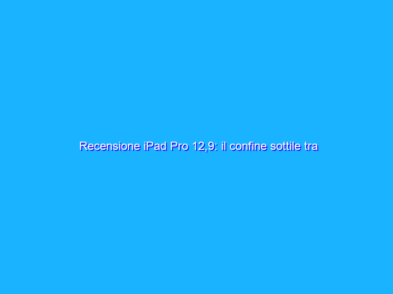 Recensione iPad Pro 12,9: il confine sottile tra tablet e notebook...ma che prezzo!