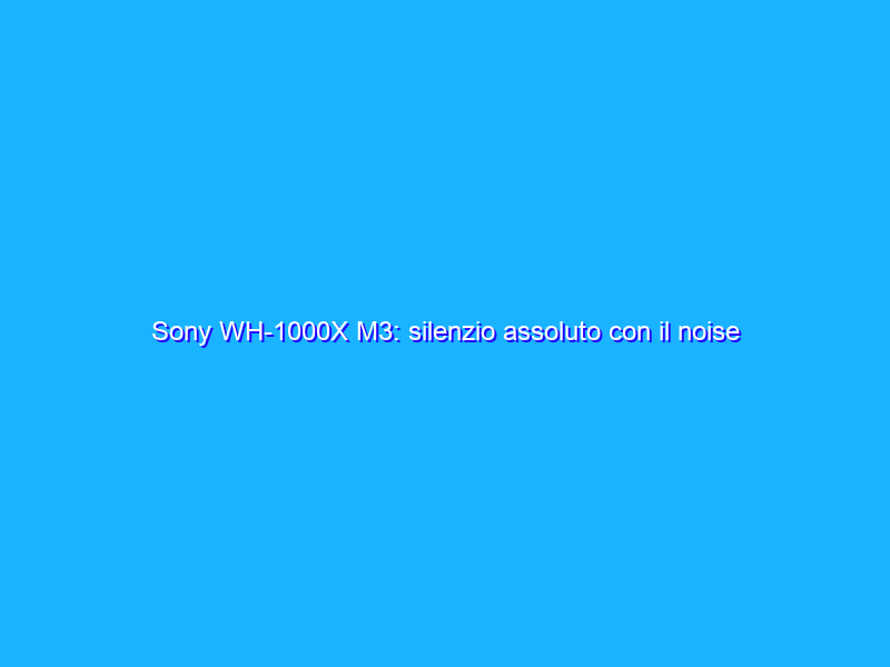 Sony WH-1000X M3: silenzio assoluto con il noise cancelling