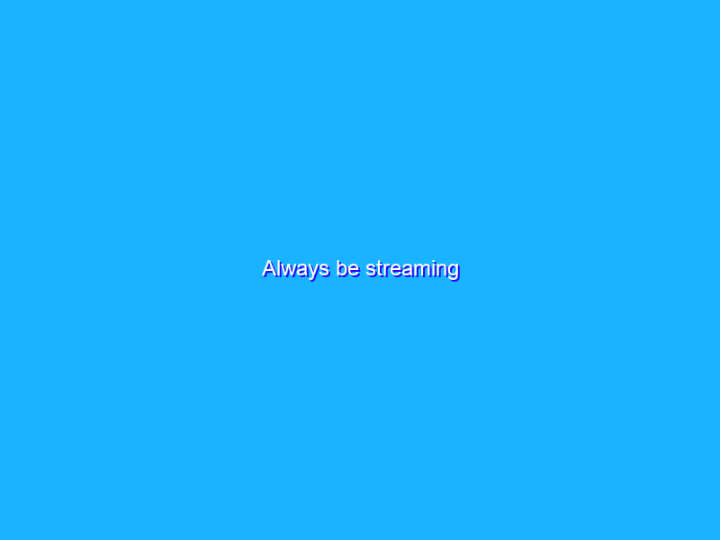 Always be streaming
