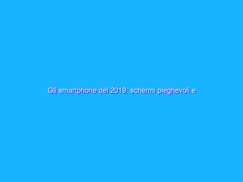Gli smartphone del 2019: schermi pieghevoli e addio notch