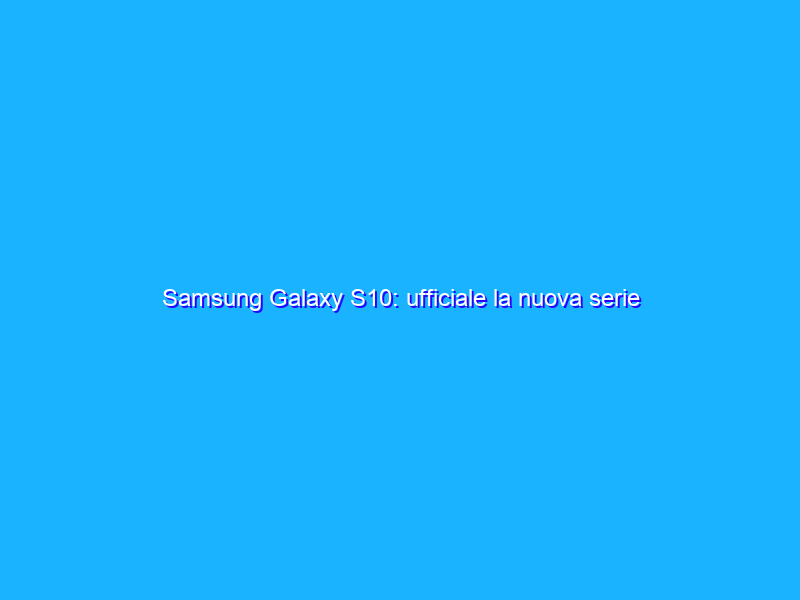 Samsung Galaxy S10: ufficiale la nuova serie pronta a festeggiare i 10 anni. Ecco l'anteprima