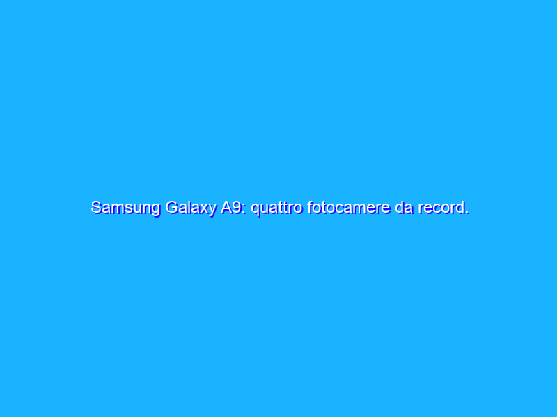 Samsung Galaxy A9: quattro fotocamere da record. Sono davvero performanti? La recensione