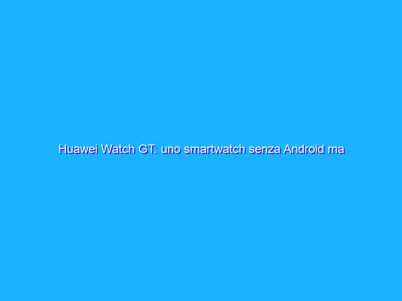 Huawei Watch GT: uno smartwatch senza Android ma con una batteria incredibile. La recensione