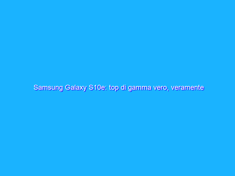 Samsung Galaxy S10e: top di gamma vero, veramente piccolo. La recensione