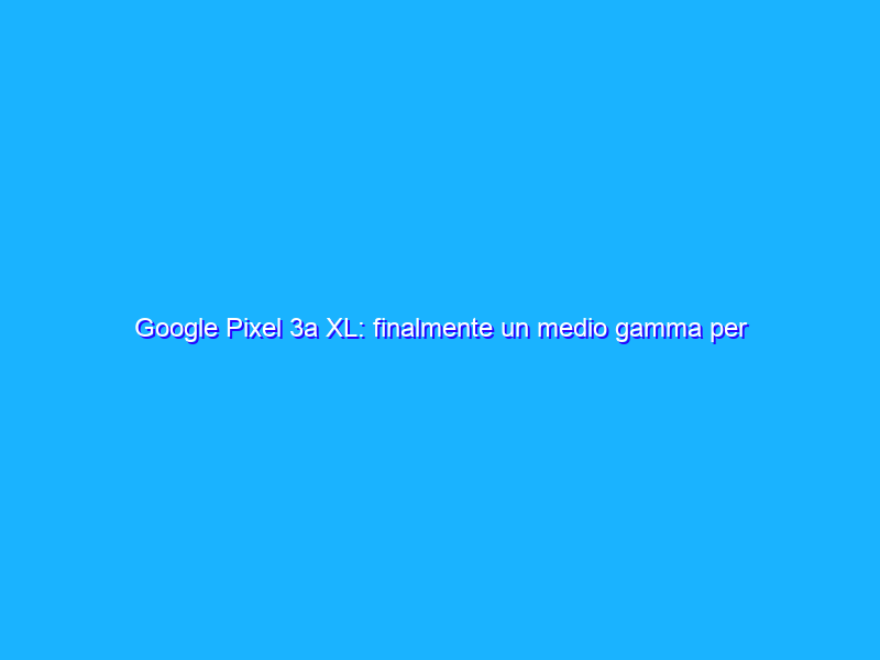 Google Pixel 3a XL: finalmente un medio gamma per i Pixel. Ma che qualità! La recensione