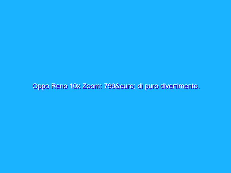 Oppo Reno 10x Zoom: 799€ di puro divertimento. E che fotocamera! La recensione